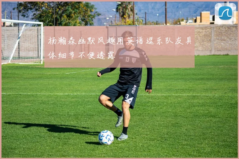 杨瀚森幽默风趣用英语逗乐队友具体细节不便透露