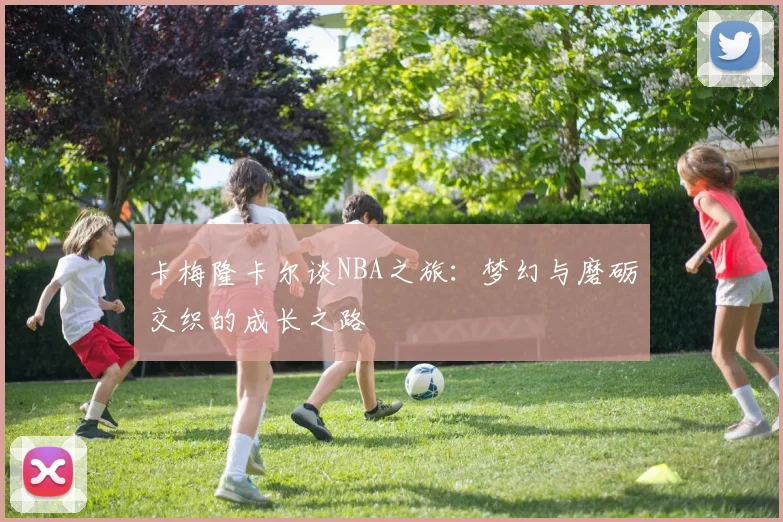 卡梅隆卡尔谈NBA之旅：梦幻与磨砺交织的成长之路