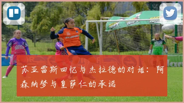 苏亚雷斯回忆与杰拉德的对话：阿森纳梦与皇萨仁的承诺
