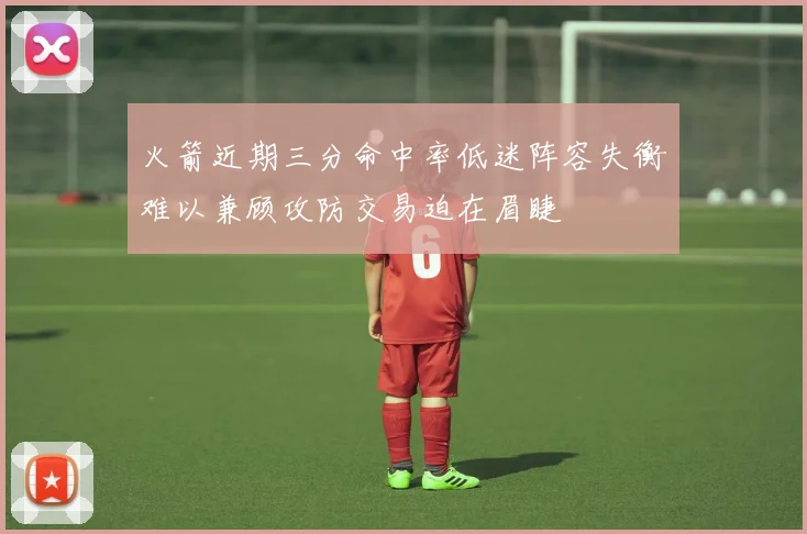 火箭近期三分命中率低迷阵容失衡难以兼顾攻防交易迫在眉睫