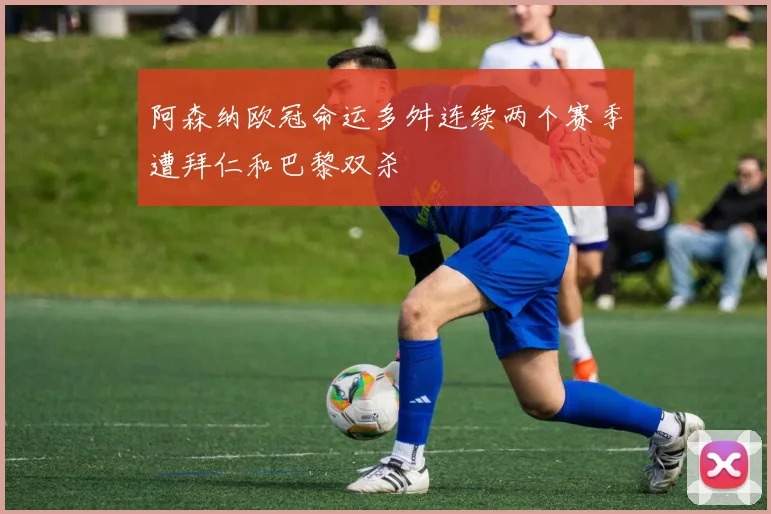 阿森纳欧冠命运多舛连续两个赛季遭拜仁和巴黎双杀