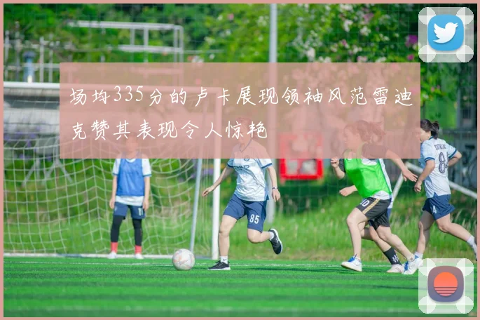 场均335分的卢卡展现领袖风范雷迪克赞其表现令人惊艳