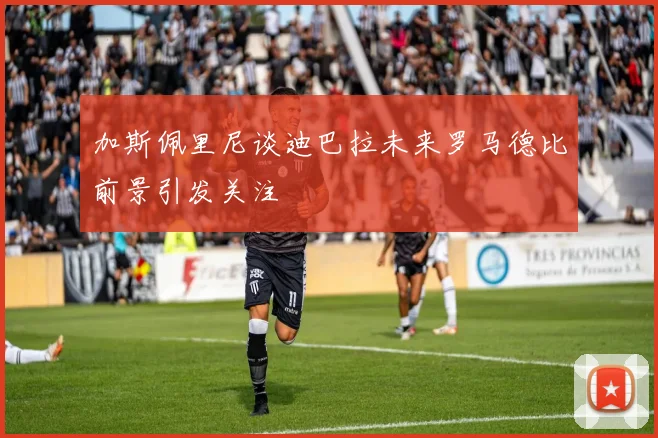 加斯佩里尼谈迪巴拉未来罗马德比前景引发关注