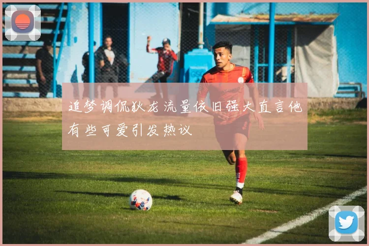 追梦调侃狄龙流量依旧强大直言他有些可爱引发热议
