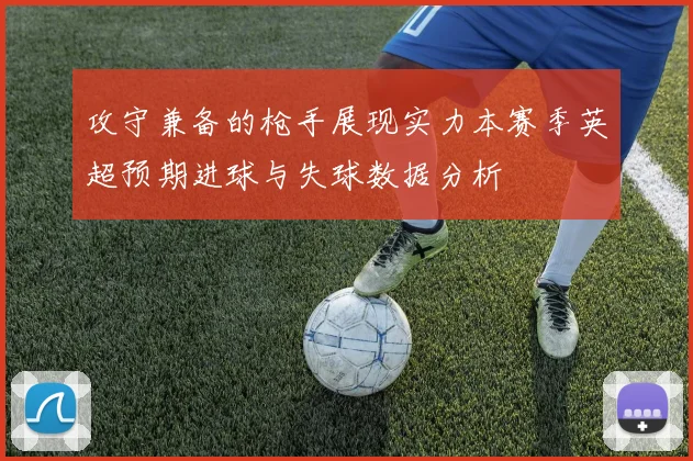 攻守兼备的枪手展现实力本赛季英超预期进球与失球数据分析