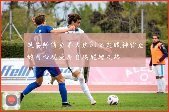 延安师傅分享文班G1坚定眼神背后的内心蜕变与自我超越之路