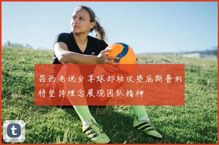 昌西老说分享球却助攻垫底斯普利特坚持理念展现团队精神