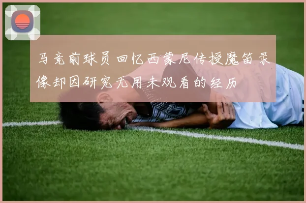 马竞前球员回忆西蒙尼传授魔笛录像却因研究无用未观看的经历