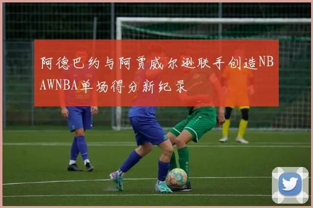 阿德巴约与阿贾威尔逊联手创造NBAWNBA单场得分新纪录