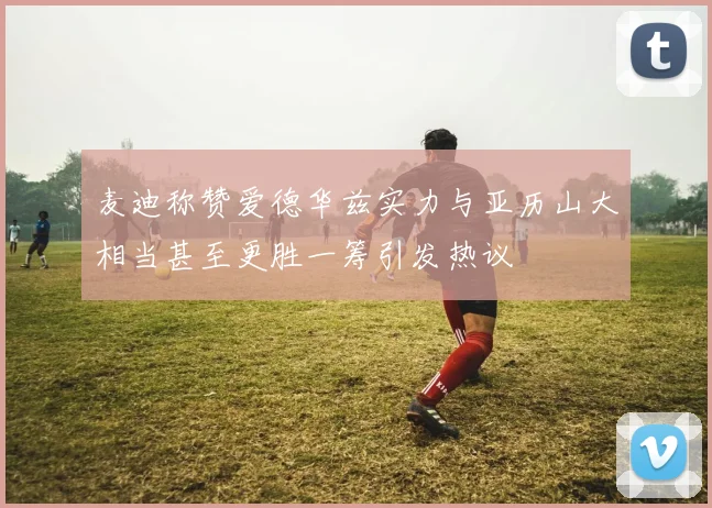 麦迪称赞爱德华兹实力与亚历山大相当甚至更胜一筹引发热议