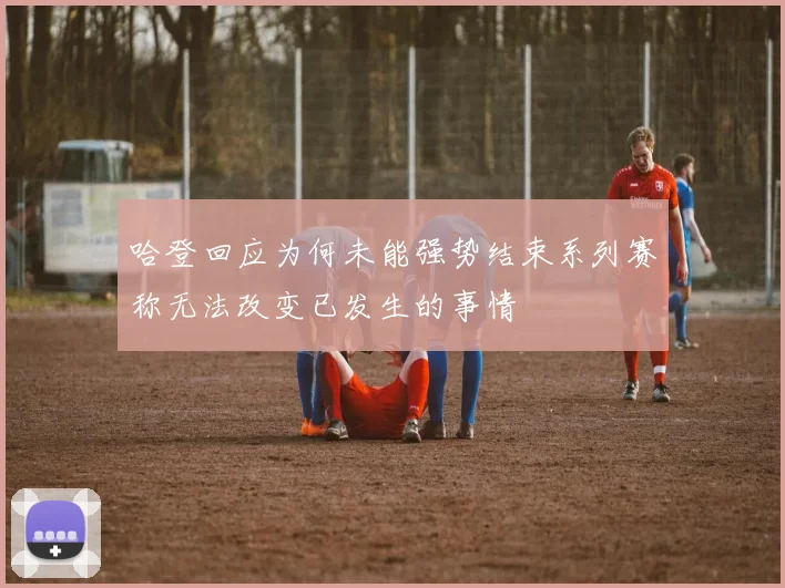 哈登回应为何未能强势结束系列赛称无法改变已发生的事情