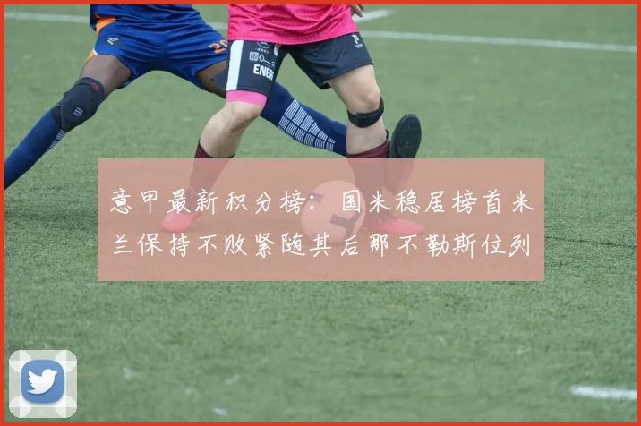 意甲最新积分榜：国米稳居榜首米兰保持不败紧随其后那不勒斯位列第三