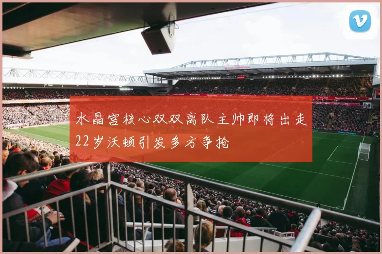 水晶宫核心双双离队主帅即将出走22岁沃顿引发多方争抢