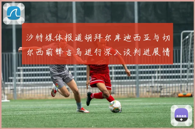 沙特媒体报道胡拜尔库迪西亚与切尔西前锋吉乌进行深入谈判进展情况