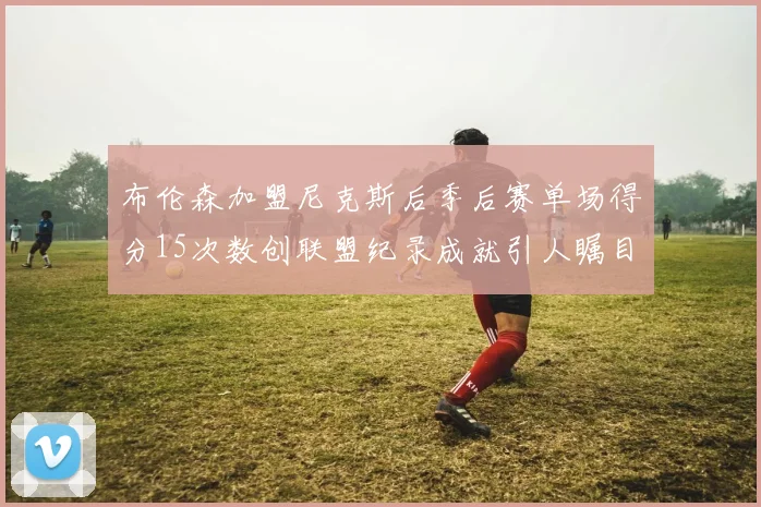 布伦森加盟尼克斯后季后赛单场得分15次数创联盟纪录成就引人瞩目