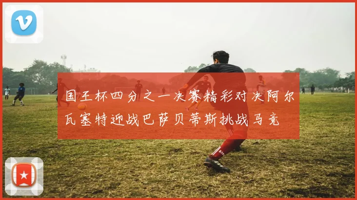 国王杯四分之一决赛精彩对决阿尔瓦塞特迎战巴萨贝蒂斯挑战马竞